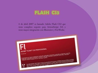 FLASH CS3

6 de abril 2007 es lanzado Adobe Flash CS3 que
tiene completo soporte para ActionScript 3.0, y
tiene mayor integración con Illustrator y FireWorks
 