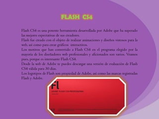 FLASH CS4

Flash CS4 es una potente herramienta desarrollada por Adobe que ha superado
las mejores expectativas de sus creadores.
Flash fue creado con el objeto de realizar animaciones y diseños vistosos para la
web, así como para crear gráficos interactivos.
Los motivos que han convertido a Flash CS4 en el programa elegido por la
mayoría de los diseñadores web profesionales y aficionados son varios. Veamos
pues, porque es interesante Flash CS4.
Desde la web de Adobe te puedes descargar una versión de evaluación de Flash
CS4 válida para 30 días.
Los logotipos de Flash son propiedad de Adobe, así como las marcas registradas
Flash y Adobe.
 