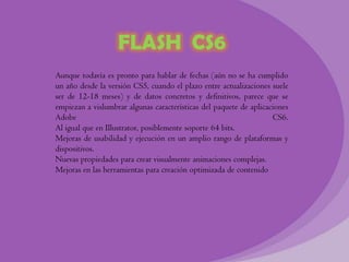 FLASH CS6
Aunque todavía es pronto para hablar de fechas (aún no se ha cumplido
un año desde la versión CS5, cuando el plazo entre actualizaciones suele
ser de 12-18 meses) y de datos concretos y definitivos, parece que se
empiezan a vislumbrar algunas características del paquete de aplicaciones
Adobe                                                               CS6.
Al igual que en Illustrator, posiblemente soporte 64 bits.
Mejoras de usabilidad y ejecución en un amplio rango de plataformas y
dispositivos.
Nuevas propiedades para crear visualmente animaciones complejas.
Mejoras en las herramientas para creación optimizada de contenido
 