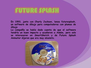 FUTURE SPLASH
En 1993, junto con Charly Jackson, lanza futuresplash,
un software de dibujo para computadoras con plumas de
dibujo
La compañía se había dado cuenta de que el software
tendría un buen impacto y acudieron a Adobe, pero solo
se interesaron en SmartSketch y de Future Splash
Animator dijeron que era muy obsoleto.
 