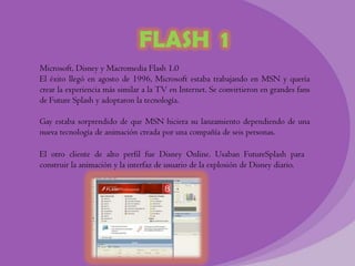 FLASH 1
Microsoft, Disney y Macromedia Flash 1.0
El éxito llegó en agosto de 1996, Microsoft estaba trabajando en MSN y quería
crear la experiencia más similar a la TV en Internet. Se convirtieron en grandes fans
de Future Splash y adoptaron la tecnología.

Gay estaba sorprendido de que MSN hiciera su lanzamiento dependiendo de una
nueva tecnología de animación creada por una compañía de seis personas.

El otro cliente de alto perfil fue Disney Online. Usaban FutureSplash para
construir la animación y la interfaz de usuario de la explosión de Disney diario.
 
