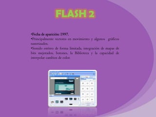 FLASH 2
•Fecha de aparición: 1997.
•Principalmente vectores en movimiento y algunos gráficos
rasterizados.
•Sonido estéreo de forma limitada, integración de mapas de
bits mejorados, botones, la Biblioteca y la capacidad de
interpolar cambios de color.
 