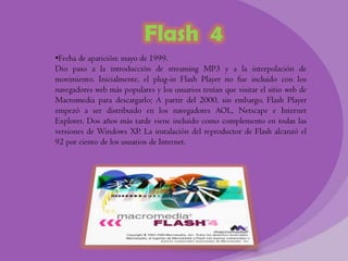 Flash 4
•Fecha de aparición: mayo de 1999.
Dio paso a la introducción de streaming MP3 y a la interpolación de
movimiento. Inicialmente, el plug-in Flash Player no fue incluido con los
navegadores web más populares y los usuarios tenían que visitar el sitio web de
Macromedia para descargarlo; A partir del 2000, sin embargo, Flash Player
empezó a ser distribuido en los navegadores AOL, Netscape e Internet
Explorer. Dos años más tarde viene incluido como complemento en todas las
versiones de Windows XP. La instalación del reproductor de Flash alcanzó el
92 por ciento de los usuarios de Internet.
 