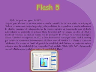 Flash 5
     •Fecha de aparición: agosto de 2000.
Un gran paso adelante en sus características, con la evolución de las capacidades de scripting de
Flash, se presenta como ActionScript. Agregó la posibilidad de personalizar la interfaz del entorno
de edición. Generator de Macromedia fue la primera iniciativa de Macromedia para el diseño
independiente de contenido en archivos Flash. Generator 2.0 fue lanzado en abril de 2001 y
muestra el contenido de Flash en tiempo real de generación del servidor en su versión Enterprise
Edition. Generator se suspendió en 2002 a favor de las nuevas tecnologías como Flash Remoting,
que permite la transmisión ininterrumpida de datos entre el servidor y el cliente y el servidor
ColdFusion. En octubre de 2000, el gurú de la usabilidad Jakob Nielsen ha escrito un artículo
polémico sobre la usabilidad de los contenidos Flash titulado "Flash 99% Bad". (Macromedia
contrató a Nielsen para ayudarles a mejorar la usabilidad de Flash.)
 