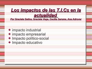 Los impactos de las T.I.Cs en la
         actualidad
Por Graciela Gatica, Graciela Vega, Cecilia Sarome, Ana Adrover



   impacto industrial
   impacto empresarial
   Impacto político-social
   Impacto educativo
 