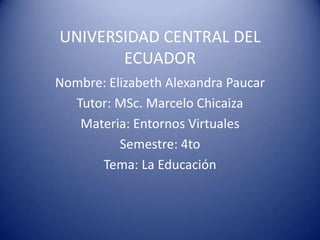 UNIVERSIDAD CENTRAL DEL
ECUADOR
Nombre: Elizabeth Alexandra Paucar
Tutor: MSc. Marcelo Chicaiza
Materia: Entornos Virtuales
Semestre: 4to
Tema: La Educación
 