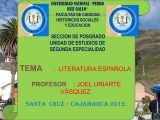 UNIVERSIDAD NACIONAL “PEDRO
                 RUIZ GALLO”
           FACULTAD DE CIENCIAS
           HISTORICOS SOCIALES
               Y EDUCACION

       SECCION DE POSGRADO
       UNIDAD DE ESTUDIOS DE
       SEGUNDA ESPECIALIDAD


TEMA     : LITERATURA ESPAÑOLA.

  PROFESOR : JOEL URIARTE
         VÁSQUEZ.
 SANTA CRUZ – CAJAMARCA 2012.
 