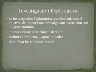  La investigación Exploratoria esta diseñada con el
objetivo de obtener una investigación o situación con
un gasto mínimo
 Reconocer una situación de decisión
 Definir el problema u oportunidades
 Identificar los cursos de acción
 