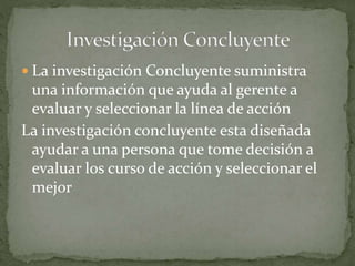  La investigación Concluyente suministra
una información que ayuda al gerente a
evaluar y seleccionar la línea de acción
La investigación concluyente esta diseñada
ayudar a una persona que tome decisión a
evaluar los curso de acción y seleccionar el
mejor
 