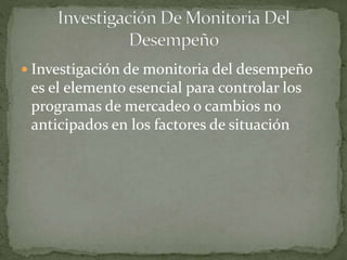  Investigación de monitoria del desempeño
es el elemento esencial para controlar los
programas de mercadeo o cambios no
anticipados en los factores de situación
 