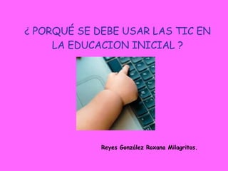 ¿ PORQUÉ SE DEBE USAR LAS TIC EN LA EDUCACION INICIAL ? Reyes González Roxana Milagritos. 