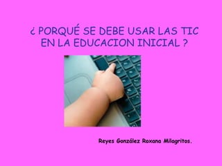 ¿ PORQUÉ SE DEBE USAR LAS TIC EN LA EDUCACION INICIAL ? Reyes González Roxana Milagritos. 