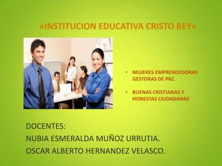 «INSTITUCION EDUCATIVA CRISTO REY»



                      • MUJERES EMPRENDEDORAS
                        GESTORAS DE PAZ.

                      • BUENAS CRISTIANAS Y
                        HONESTAS CIUDADANAS




DOCENTES:
NUBIA ESMERALDA MUÑOZ URRUTIA.
OSCAR ALBERTO HERNANDEZ VELASCO.
 