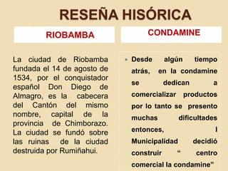 RESEÑA HISÓRICARIOBAMBACONDAMINEDesde algún tiempo atrás,  en la condamine se dedican a comercializar productos por lo tanto se  presento  muchas  dificultades entonces,  I Municipalidad decidió  construir “ centro comercial la condamine”La ciudad de Riobamba fundada el 14 de agosto de 1534, por el conquistador español Don Diego de Almagro, es la  cabecera del Cantón del mismo nombre, capital de la provincia  de Chimborazo. La ciudad se fundó sobre las ruinas  de la ciudad destruida por Rumiñahui.