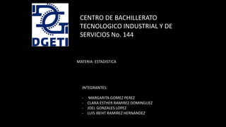 CENTRO DE BACHILLERATO
TECNOLOGICO INDUSTRIAL Y DE
SERVICIOS No. 144
INTEGRANTES:
- MARGARITA GOMEZ PEREZ
- CLARA ESTHER RAMIREZ DOMINGUEZ
- JOEL GONZALES LOPEZ
- LUIS IBEHT RAMIREZ HERNANDEZ
MATERIA: ESTADISTICA
 
