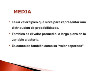 MEDIA


Es un valor típico que sirve para representar una
distribución de probabilidades.



También es el valor promedio, a largo plazo de la
variable aleatoria.



Es conocida también como su “valor esperado”.

 
