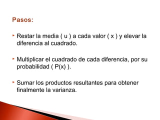 Pasos:


Restar la media ( u ) a cada valor ( x ) y elevar la
diferencia al cuadrado.



Multiplicar el cuadrado de cada diferencia, por su
probabilidad ( P(x) ).



Sumar los productos resultantes para obtener
finalmente la varianza.

 