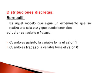 Distribuciones discretas:
Bernouilli
Es aquel modelo que sigue un experimento que se
realiza una sola vez y que puede tener dos
soluciones: acierto o fracaso:


Cuando es acierto la variable toma el valor 1



Cuando es fracaso la variable toma el valor 0

 