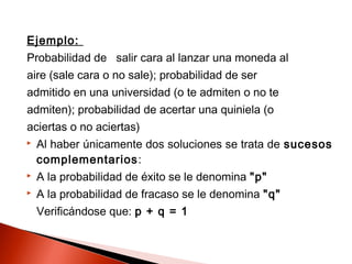 Ejemplo:
Probabilidad de salir cara al lanzar una moneda al
aire (sale cara o no sale); probabilidad de ser
admitido en una universidad (o te admiten o no te
admiten); probabilidad de acertar una quiniela (o
aciertas o no aciertas)


Al haber únicamente dos soluciones se trata de sucesos
complementarios:



A la probabilidad de éxito se le denomina "p"



A la probabilidad de fracaso se le denomina "q"
Verificándose que: p + q = 1

 