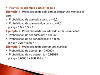 Veamos los ejemplos anteriores :
Ejemplo 1: Probabilidad de salir cara al lanzar una moneda al
aire:
 Probabilidad de que salga cara: p = 0,5
 Probabilidad de que no salga cara: q = 0,5
p + q = 0,5 + 0,5 = 1
Ejemplo 2: Probabilidad de ser admitido en la universidad:
 Probabilidad de ser admitido: p = 0,25
 Probabilidad de no ser admitido: q = 0,75
p + q = 0,25 + 0,75 = 1
Ejemplo 3: Probabilidad de acertar una quiniela:
 Probabilidad de acertar: p = 0,00001
 Probabilidad de no acertar: q = 0,99999
p + q = 0,00001 + 0,99999 = 1


 