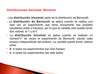 Distribuciones discretas: Binomial
- Las distribución binomial parte de la distribución de Bernouilli:
- La distribución de Bernouiili se aplica cuando se realiza una
sola vez un experimento que tiene únicamente dos posibles
resultados (éxito o fracaso), por lo que la variable sólo puede tomar
dos valores: el 1 y el 0
- La distribución binomial se aplica cuando se realizan un
número"n" de veces el experimento de Bernouiili, siendo cada
ensayo independiente del anterior. La variable puede tomar valores
entre:
 0: si todos los experimentos han sido fracaso
 n: si todos los experimentos han sido éxitos

 