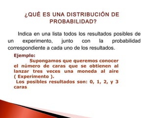 ¿QUÉ ES UNA DISTRIBUCIÓN DE
PROBABILIDAD?
Indica en una lista todos los resultados posibles de
un
experimento,
junto
con
la
probabilidad
correspondiente a cada uno de los resultados.
Ejemplo:
Supongamos que queremos conocer
el número de caras que se obtienen al
lanzar tres veces una moneda al aire
( Experimento ).
Los posibles resultados son: 0, 1, 2, y 3
caras.

 
