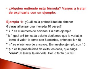 

¿Alguien entiende esta fórmula? Vamos a tratar
de explicarla con un ejemplo:

Ejemplo 1: ¿Cuál es la probabilidad de obtener
6 caras al lanzar una moneda 10 veces?
" k " es el número de aciertos. En este ejemplo
" k " igual a 6 (en cada acierto decíamos que la variable
toma el valor 1: como son 6 aciertos, entonces k = 6)
" n" es el número de ensayos. En nuestro ejemplo son 10
" p " es la probabilidad de éxito, es decir, que salga
"cara" al lanzar la moneda. Por lo tanto p = 0,5

 