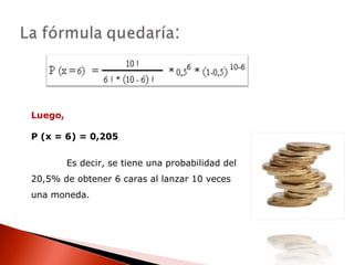 Luego,
P (x = 6) = 0,205
Es decir, se tiene una probabilidad del
20,5% de obtener 6 caras al lanzar 10 veces
una moneda.

 