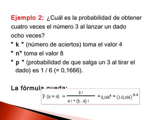 Ejemplo 2: ¿Cuál es la probabilidad de obtener
cuatro veces el número 3 al lanzar un dado
ocho veces?
" k " (número de aciertos) toma el valor 4
" n" toma el valor 8
" p " (probabilidad de que salga un 3 al tirar el
dado) es 1 / 6 (= 0,1666).
La fórmula queda:

 