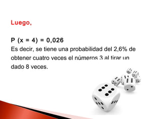 Luego,
P (x = 4) = 0,026
Es decir, se tiene una probabilidad del 2,6% de
obtener cuatro veces el números 3 al tirar un
dado 8 veces.

 