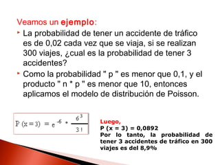 Veamos un ejemplo:
 La probabilidad de tener un accidente de tráfico
es de 0,02 cada vez que se viaja, si se realizan
300 viajes, ¿cual es la probabilidad de tener 3
accidentes?
 Como la probabilidad " p " es menor que 0,1, y el
producto " n * p " es menor que 10, entonces
aplicamos el modelo de distribución de Poisson.
Luego,
P (x = 3) = 0,0892
Por lo tanto, la probabilidad de
tener 3 accidentes de tráfico en 300
viajes es del 8,9%

 