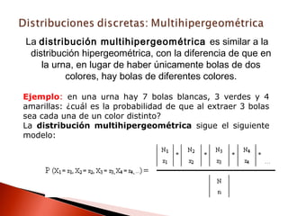 La distribución multihipergeométrica es similar a la
distribución hipergeométrica, con la diferencia de que en
la urna, en lugar de haber únicamente bolas de dos
colores, hay bolas de diferentes colores.
Ejemplo: en una urna hay 7 bolas blancas, 3 verdes y 4
amarillas: ¿cuál es la probabilidad de que al extraer 3 bolas
sea cada una de un color distinto?
La distribución multihipergeométrica sigue el siguiente
modelo:

 