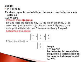 Luego:
 P = 0,2307
Es decir, que la probabilidad de sacar una bola de cada
color es
del 23,07%.
Veamos otro ejemplo:
En una caja de lápices hay 10 de color amarillo, 3 de
color azul y 4 de color rojo. Se extraen 7 lápices, ¿cual
es la probabilidad de que 5 sean amarillos y 2 rojos?
Aplicamos el modelo:

Luego
P = 0,0777
Por lo tanto, la probabilidad
de que los 5 lápices sean de
los colores indicados es del
7,77%.

 