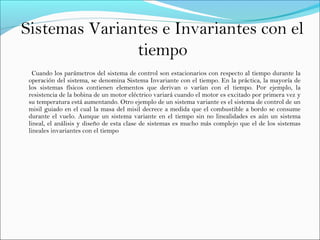 Cuando los parámetros del sistema de control son estacionarios con respecto al tiempo durante la
operación del sistema, se denomina Sistema Invariante con el tiempo. En la práctica, la mayoría de
los sistemas físicos contienen elementos que derivan o varían con el tiempo. Por ejemplo, la
resistencia de la bobina de un motor eléctrico variará cuando el motor es excitado por primera vez y
su temperatura está aumentando. Otro ejemplo de un sistema variante es el sistema de control de un
misil guiado en el cual la masa del misil decrece a medida que el combustible a bordo se consume
durante el vuelo. Aunque un sistema variante en el tiempo sin no linealidades es aún un sistema
lineal, el análisis y diseño de esta clase de sistemas es mucho más complejo que el de los sistemas
lineales invariantes con el tiempo
Sistemas Variantes e Invariantes con el
tiempo
 