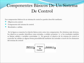 Componentes Básicos De Un Sistema
De Control
Los componentes básicos de un sistema de control se pueden describir mediante:
 Objetivos de control.
 Componentes del sistema de control.
 Resultados o salidas.
En la figura se muestra la relación básica entre estos tres componentes. En términos más técnicos,
los objetivos se pueden identificar como entradas, o señales actuantes ¨u¨, y los resultados también
se llaman salidas o variables controladas ¨y¨. En general, el objetivo de un sistema de control es
controlar las salidas en alguna forma preestablecida mediante las entradas a través de los elementos
del sistema de control
 