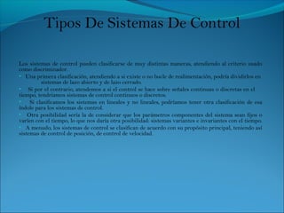 Los sistemas de control pueden clasificarse de muy distintas maneras, atendiendo al criterio usado
como discriminador.
• Una primera clasificación, atendiendo a si existe o no bucle de realimentación, podría dividirlos en
sistemas de lazo abierto y de lazo cerrado.
• Si por el contrario, atendemos a si el control se hace sobre señales continuas o discretas en el
tiempo, tendríamos sistemas de control continuos o discretos.
• Si clasificamos los sistemas en lineales y no lineales, podríamos tener otra clasificación de esa
índole para los sistemas de control.
• Otra posibilidad sería la de considerar que los parámetros componentes del sistema sean fijos o
varíen con el tiempo, lo que nos daría otra posibilidad: sistemas variantes e invariantes con el tiempo.
• A menudo, los sistemas de control se clasifican de acuerdo con su propósito principal, teniendo así
sistemas de control de posición, de control de velocidad.
Tipos De Sistemas De Control
 