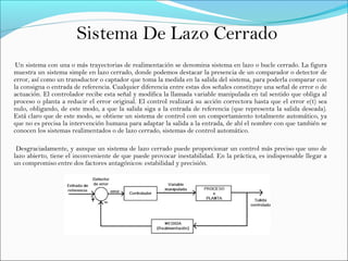 Sistema De Lazo Cerrado
Un sistema con una o más trayectorias de realimentación se denomina sistema en lazo o bucle cerrado. La figura
muestra un sistema simple en lazo cerrado, donde podemos destacar la presencia de un comparador o detector de
error, así como un transductor o captador que toma la medida en la salida del sistema, para poderla comparar con
la consigna o entrada de referencia. Cualquier diferencia entre estas dos señales constituye una señal de error o de
actuación. El controlador recibe esta señal y modifica la llamada variable manipulada en tal sentido que obliga al
proceso o planta a reducir el error original. El control realizará su acción correctora hasta que el error e(t) sea
nulo, obligando, de este modo, a que la salida siga a la entrada de referencia (que representa la salida deseada).
Está claro que de este modo, se obtiene un sistema de control con un comportamiento totalmente automático, ya
que no es precisa la intervención humana para adaptar la salida a la entrada, de ahí el nombre con que también se
conocen los sistemas realimentados o de lazo cerrado, sistemas de control automático.
Desgraciadamente, y aunque un sistema de lazo cerrado puede proporcionar un control más preciso que uno de
lazo abierto, tiene el inconveniente de que puede provocar inestabilidad. En la práctica, es indispensable llegar a
un compromiso entre dos factores antagónicos: estabilidad y precisión.
 