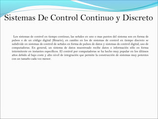 Sistemas De Control Continuo y Discreto
Los sistemas de control en tiempo continuo, las señales en uno o mas puntos del sistema son en forma de
pulsos o de un código digital (Binario), en cambio en los de sistemas de control en tiempo discreto se
subdivide en sistemas de control de señales en forma de pulsos de datos y sistemas de control digital, uso de
computadoras. En general, un sistema de datos muestreado recibe datos o información sólo en forma
intermitente en instantes específicos. El control por computadoras se ha hecho muy popular en los últimos
años debido al bajo coste y alto nivel de integración que permite la construcción de sistemas muy potentes
con un tamaño cada vez menor.
 