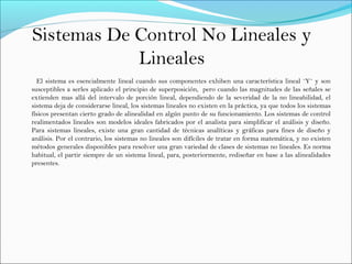 Sistemas De Control No Lineales y
Lineales
El sistema es esencialmente lineal cuando sus componentes exhiben una característica lineal ¨Y¨ y son
susceptibles a serles aplicado el principio de superposición, pero cuando las magnitudes de las señales se
extienden mas allá del intervalo de porción lineal, dependiendo de la severidad de la no lineabilidad, el
sistema deja de considerarse lineal, los sistemas lineales no existen en la práctica, ya que todos los sistemas
físicos presentan cierto grado de alinealidad en algún punto de su funcionamiento. Los sistemas de control
realimentados lineales son modelos ideales fabricados por el analista para simplificar el análisis y diseño.
Para sistemas lineales, existe una gran cantidad de técnicas analíticas y gráficas para fines de diseño y
análisis. Por el contrario, los sistemas no lineales son difíciles de tratar en forma matemática, y no existen
métodos generales disponibles para resolver una gran variedad de clases de sistemas no lineales. Es norma
habitual, el partir siempre de un sistema lineal, para, posteriormente, rediseñar en base a las alinealidades
presentes.
 