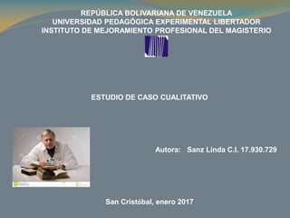 REPÚBLICA BOLIVARIANA DE VENEZUELA
UNIVERSIDAD PEDAGÓGICA EXPERIMENTAL LIBERTADOR
INSTITUTO DE MEJORAMIENTO PROFESIONAL DEL MAGISTERIO
ESTUDIO DE CASO CUALITATIVO
Autora: Sanz Linda C.I. 17.930.729
San Cristóbal, enero 2017
 