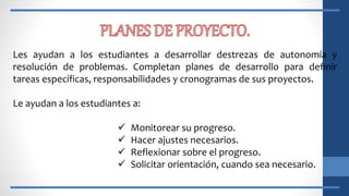 Les ayudan a los estudiantes a desarrollar destrezas de autonomía y
resolución de problemas. Completan planes de desarrollo para definir
tareas específicas, responsabilidades y cronogramas de sus proyectos.
Le ayudan a los estudiantes a:
 Monitorear su progreso.
 Hacer ajustes necesarios.
 Reflexionar sobre el progreso.
 Solicitar orientación, cuando sea necesario.
 