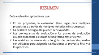 De la evaluación aprendimos que:
 En los proyectos, la evaluación tiene lugar para múltiples
propósitos y a través de múltiples métodos e instrumentos.
 La destreza del siglo XXI pueden ser evaluadas.
 Los cronogramas de evaluación y los planes de evaluación
ayudan al docente a evaluar de una forma más eficiente.
 Las matrices de valoración y las guías de puntuación pueden
ser utilizadas para asignarle calificaciones al proyecto final y a
los procesos.
 