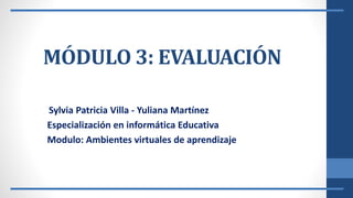 MÓDULO 3: EVALUACIÓN
Sylvia Patricia Villa - Yuliana Martínez
Especialización en informática Educativa
Modulo: Ambientes virtuales de aprendizaje
 