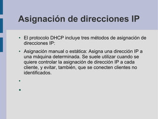 Asignación de direcciones IP
● El protocolo DHCP incluye tres métodos de asignación de
direcciones IP:
● Asignación manual o estática: Asigna una dirección IP a
una máquina determinada. Se suele utilizar cuando se
quiere controlar la asignación de dirección IP a cada
cliente, y evitar, también, que se conecten clientes no
identificados.
●
●
 