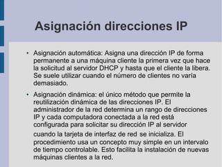 Asignación direcciones IP
● Asignación automática: Asigna una dirección IP de forma
permanente a una máquina cliente la primera vez que hace
la solicitud al servidor DHCP y hasta que el cliente la libera.
Se suele utilizar cuando el número de clientes no varía
demasiado.
● Asignación dinámica: el único método que permite la
reutilización dinámica de las direcciones IP. El
administrador de la red determina un rango de direcciones
IP y cada computadora conectada a la red está
configurada para solicitar su dirección IP al servidor
cuando la tarjeta de interfaz de red se inicializa. El
procedimiento usa un concepto muy simple en un intervalo
de tiempo controlable. Esto facilita la instalación de nuevas
máquinas clientes a la red.
 