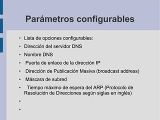 Parámetros configurables
● Lista de opciones configurables:
● Dirección del servidor DNS
● Nombre DNS
● Puerta de enlace de la dirección IP
● Dirección de Publicación Masiva (broadcast address)
● Máscara de subred
● Tiempo máximo de espera del ARP (Protocolo de
Resolución de Direcciones según siglas en inglés)
●
●
 