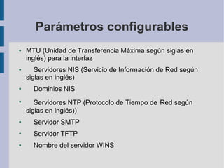 Parámetros configurables
● MTU (Unidad de Transferencia Máxima según siglas en
inglés) para la interfaz
● Servidores NIS (Servicio de Información de Red según
siglas en inglés)
● Dominios NIS
●
Servidores NTP (Protocolo de Tiempo de Red según
siglas en inglés))
● Servidor SMTP
● Servidor TFTP
● Nombre del servidor WINS
 