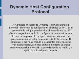 Dynamic Host Configuration
Protocol
DHCP (sigla en inglés de Dynamic Host Configuration
Protocol - Protocolo de configuración dinámica de host) es un
protocolo de red que permite a los clientes de una red IP
obtener sus parámetros de de configuración automáticamente.
Se trata de un protocolo de tipo cliente/servidor en el que
generalmente un servidor posee una lista de direcciones IP
dinámicas y las va asignando a los clientes conforme éstas
van estando libres, sabiendo en todo momento quién ha
estado en posesión de esa IP, cuánto tiempo la ha tenido y a
quién se la ha asignado después.
 