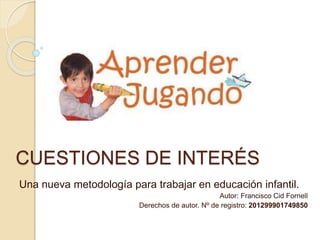 CUESTIONES DE INTERÉS
Una nueva metodología para trabajar en educación infantil.
Autor: Francisco Cid Fornell
Derechos de autor. Nº de registro: 201299901749850
 