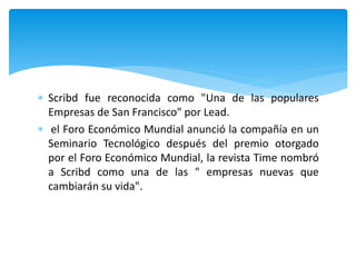  Scribd fue reconocida como "Una de las populares
Empresas de San Francisco" por Lead.
 el Foro Económico Mundial anunció la compañía en un
Seminario Tecnológico después del premio otorgado
por el Foro Económico Mundial, la revista Time nombró
a Scribd como una de las " empresas nuevas que
cambiarán su vida".
 